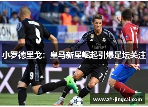 小罗德里戈：皇马新星崛起引爆足坛关注